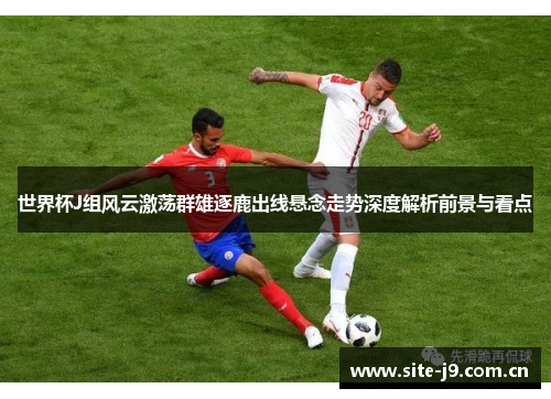 世界杯J组风云激荡群雄逐鹿出线悬念走势深度解析前景与看点 世界杯J组风云激荡群雄逐鹿出线悬念走势深度解析前景与看点