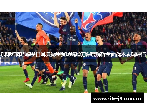 加维对阵巴黎圣日耳曼德甲赛场统治力深度解析全面战术表现评估 加维对阵巴黎圣日耳曼德甲赛场统治力深度解析全面战术表现评估