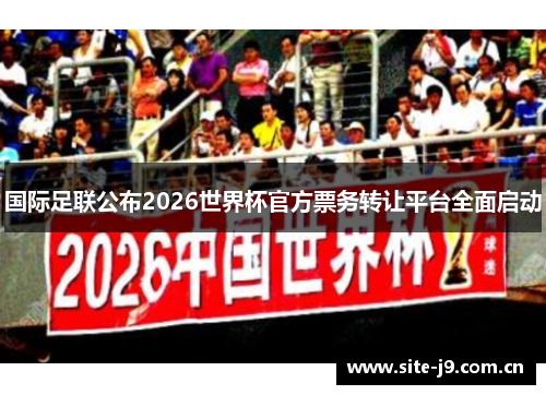 国际足联公布2026世界杯官方票务转让平台全面启动 国际足联公布2026世界杯官方票务转让平台全面启动